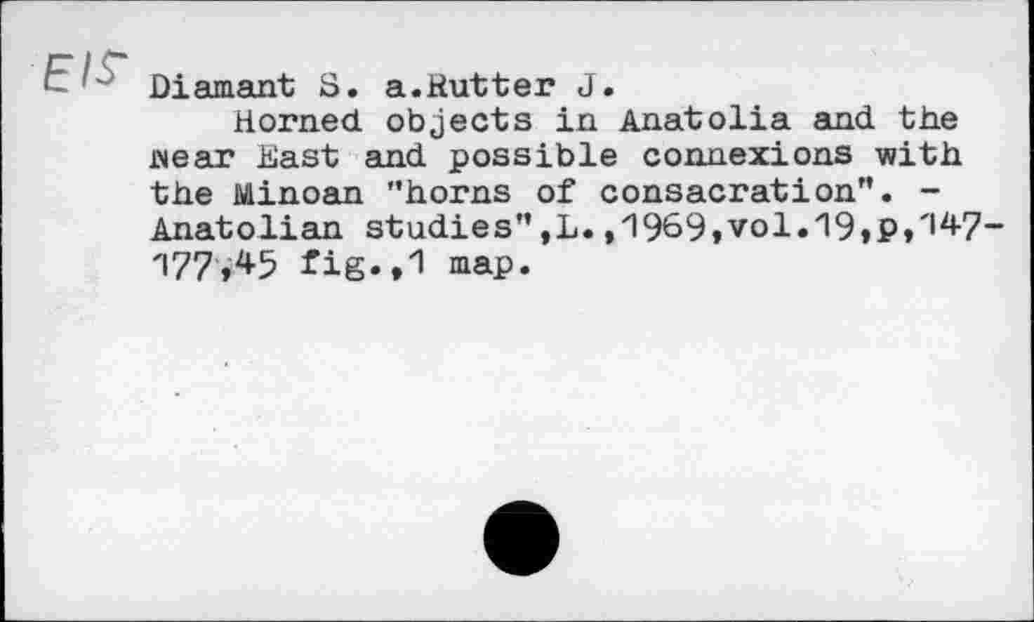 ﻿E/f Diamant S. a.Rutter J.
Horned objects in Anatolia and the wear East and possible connexions with the Minoan "horns of consacrâtіon". -Anatolian studies" ,L. ,'l969»vol.'l9tP/|4-7-177,45 fig.,1 map.